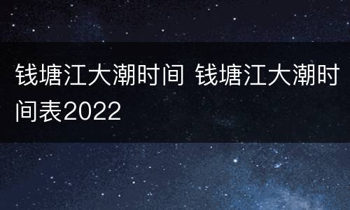 钱塘江大潮时间 钱塘江大潮时间表2022