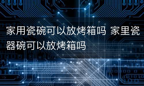 家用瓷碗可以放烤箱吗 家里瓷器碗可以放烤箱吗