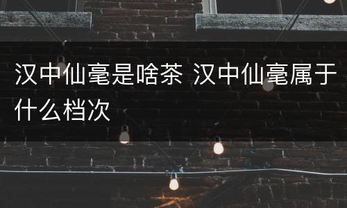 汉中仙毫是啥茶 汉中仙毫属于什么档次