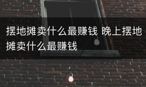 摆地摊卖什么最赚钱 晚上摆地摊卖什么最赚钱