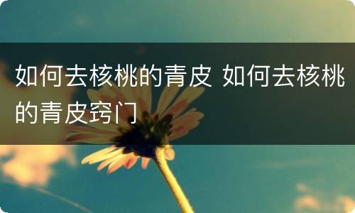 如何去核桃的青皮 如何去核桃的青皮窍门