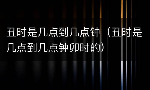 丑时是几点到几点钟（丑时是几点到几点钟卯时的）