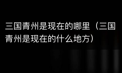 三国青州是现在的哪里（三国青州是现在的什么地方）