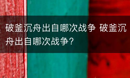 破釜沉舟出自哪次战争 破釜沉舟出自哪次战争?