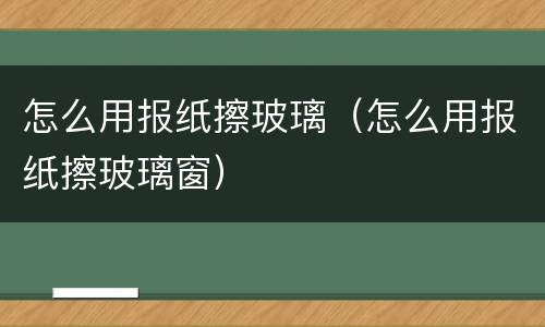 怎么用报纸擦玻璃（怎么用报纸擦玻璃窗）