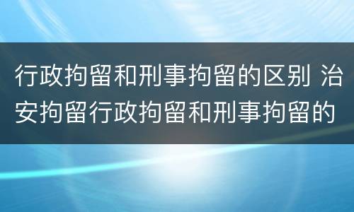 行政拘留和刑事拘留的区别 治安拘留行政拘留和刑事拘留的区别