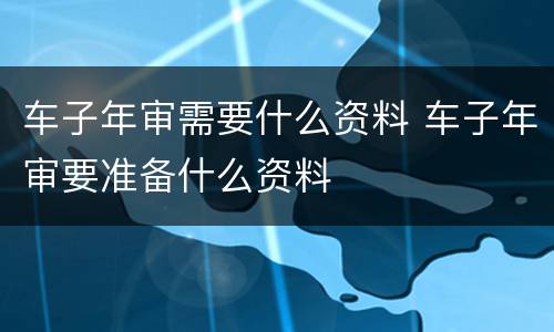 车子年审需要什么资料 车子年审要准备什么资料