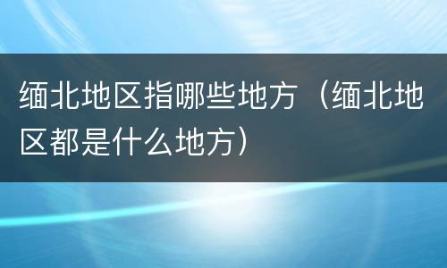 缅北地区指哪些地方（缅北地区都是什么地方）