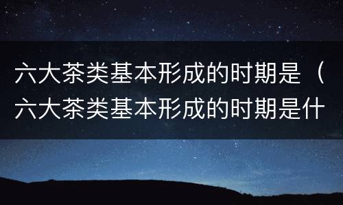 六大茶类基本形成的时期是（六大茶类基本形成的时期是什么时候）