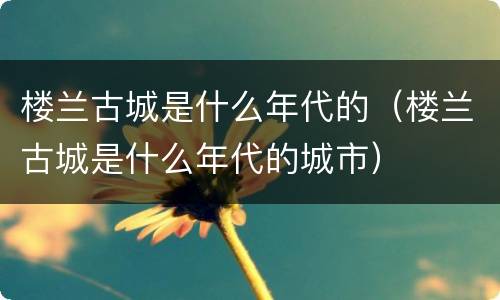 楼兰古城是什么年代的（楼兰古城是什么年代的城市）