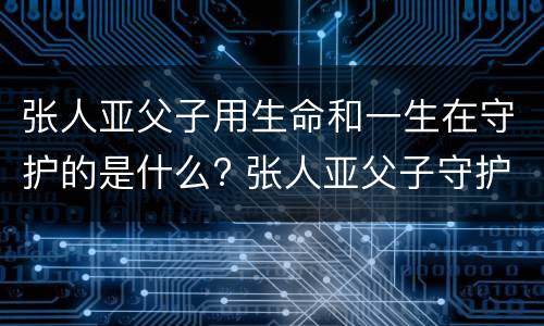 张人亚父子用生命和一生在守护的是什么? 张人亚父子守护的是什么