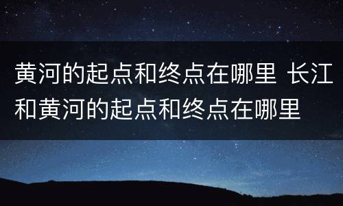 黄河的起点和终点在哪里 长江和黄河的起点和终点在哪里