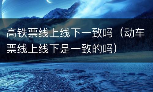 高铁票线上线下一致吗（动车票线上线下是一致的吗）