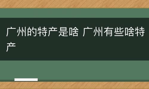 广州的特产是啥 广州有些啥特产