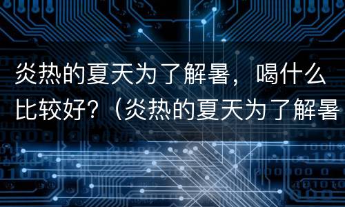 炎热的夏天为了解暑，喝什么比较好?（炎热的夏天为了解暑,喝什么比较好呢）