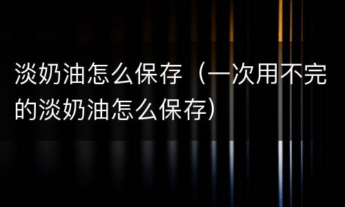 淡奶油怎么保存（一次用不完的淡奶油怎么保存）