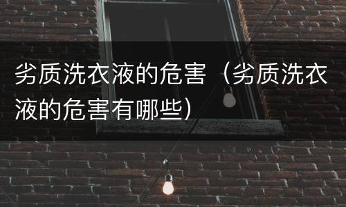 劣质洗衣液的危害（劣质洗衣液的危害有哪些）