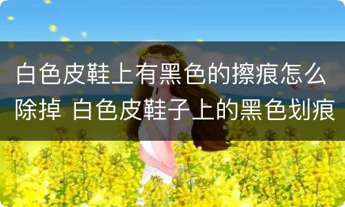 白色皮鞋上有黑色的擦痕怎么除掉 白色皮鞋子上的黑色划痕怎么去掉