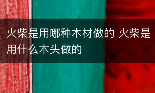 火柴是用哪种木材做的 火柴是用什么木头做的