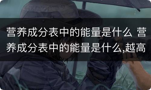 营养成分表中的能量是什么 营养成分表中的能量是什么,越高越好吗