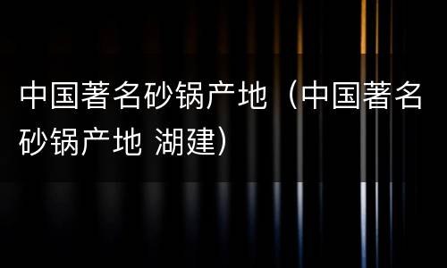 中国著名砂锅产地（中国著名砂锅产地 湖建）
