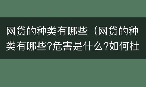 网贷的种类有哪些（网贷的种类有哪些?危害是什么?如何杜绝网贷?）