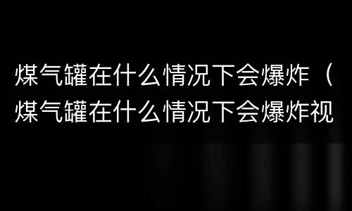 煤气罐在什么情况下会爆炸（煤气罐在什么情况下会爆炸视频）