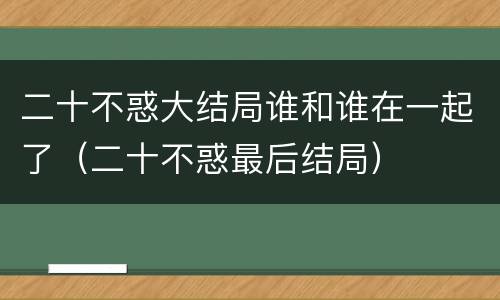 二十不惑大结局谁和谁在一起了（二十不惑最后结局）