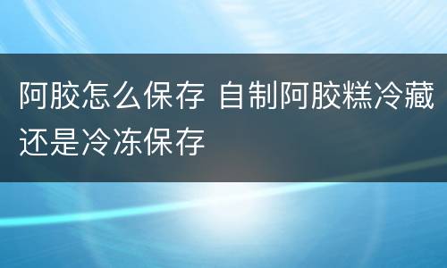阿胶怎么保存 自制阿胶糕冷藏还是冷冻保存
