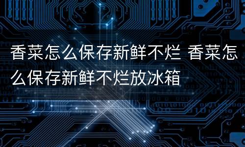 香菜怎么保存新鲜不烂 香菜怎么保存新鲜不烂放冰箱