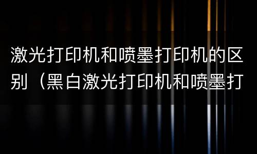 激光打印机和喷墨打印机的区别（黑白激光打印机和喷墨打印机的区别）