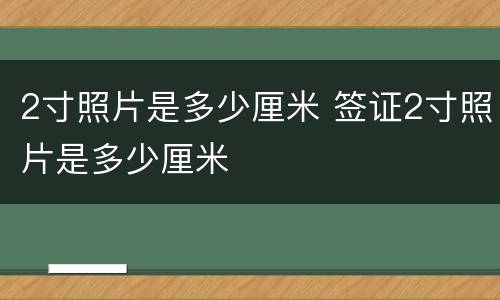 2寸照片是多少厘米 签证2寸照片是多少厘米