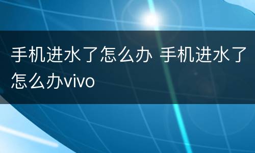 手机进水了怎么办 手机进水了怎么办vivo