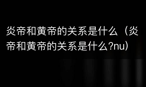 炎帝和黄帝的关系是什么（炎帝和黄帝的关系是什么?nu）