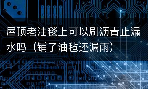 屋顶老油毯上可以刷沥青止漏水吗（铺了油毡还漏雨）