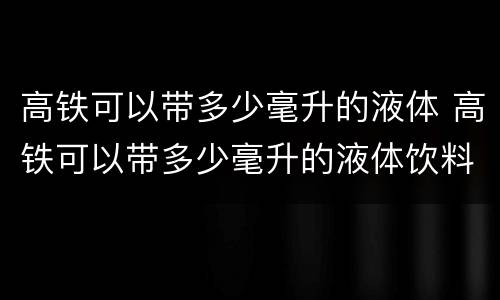 高铁可以带多少毫升的液体 高铁可以带多少毫升的液体饮料