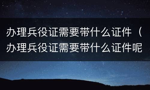 办理兵役证需要带什么证件（办理兵役证需要带什么证件呢）