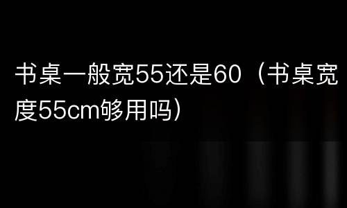 书桌一般宽55还是60（书桌宽度55cm够用吗）