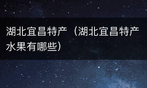 湖北宜昌特产（湖北宜昌特产水果有哪些）