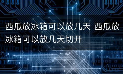 西瓜放冰箱可以放几天 西瓜放冰箱可以放几天切开
