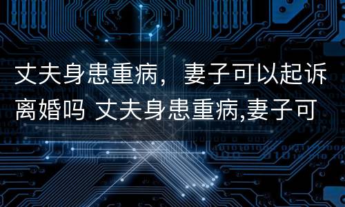 丈夫身患重病，妻子可以起诉离婚吗 丈夫身患重病,妻子可以起诉离婚吗?