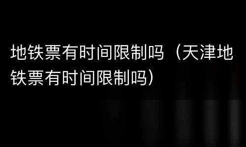地铁票有时间限制吗（天津地铁票有时间限制吗）