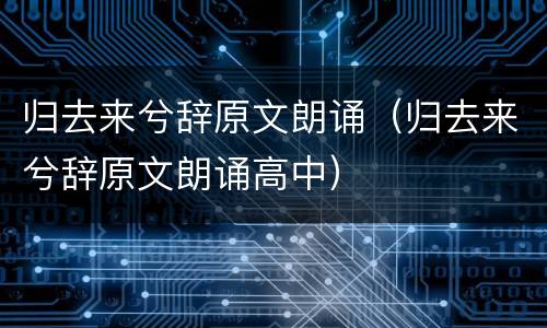 归去来兮辞原文朗诵（归去来兮辞原文朗诵高中）
