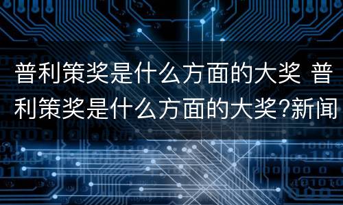 普利策奖是什么方面的大奖 普利策奖是什么方面的大奖?新闻数学科技互联网