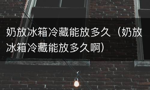 奶放冰箱冷藏能放多久（奶放冰箱冷藏能放多久啊）