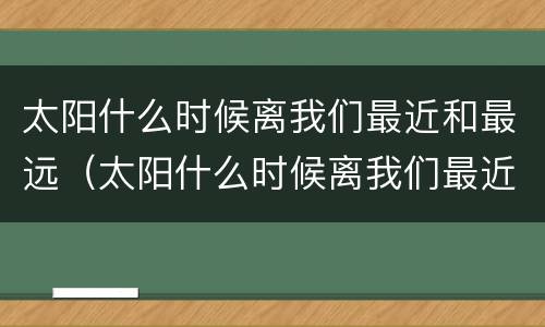 太阳什么时候离我们最近和最远（太阳什么时候离我们最近和最远一天内）