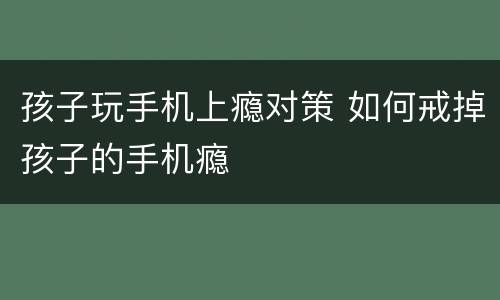 孩子玩手机上瘾对策 如何戒掉孩子的手机瘾