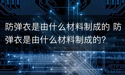 防弹衣是由什么材料制成的 防弹衣是由什么材料制成的?