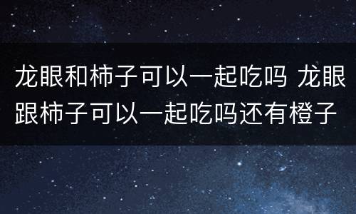 龙眼和柿子可以一起吃吗 龙眼跟柿子可以一起吃吗还有橙子