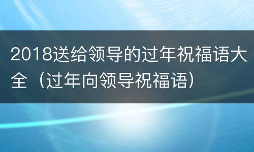 2018送给领导的过年祝福语大全（过年向领导祝福语）